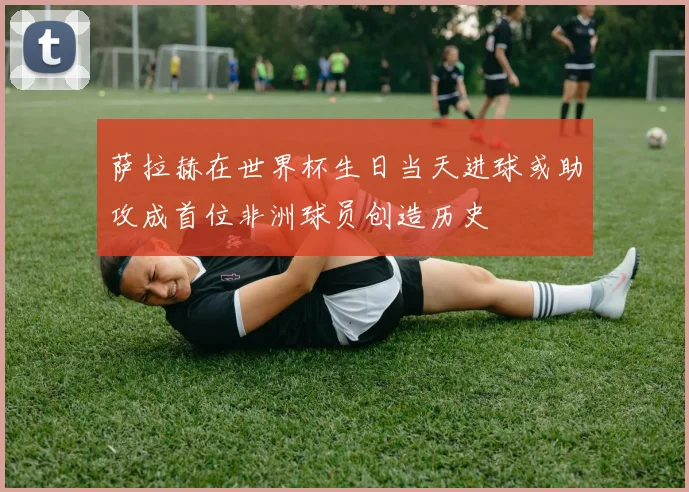 萨拉赫在世界杯生日当天进球或助攻成首位非洲球员创造历史