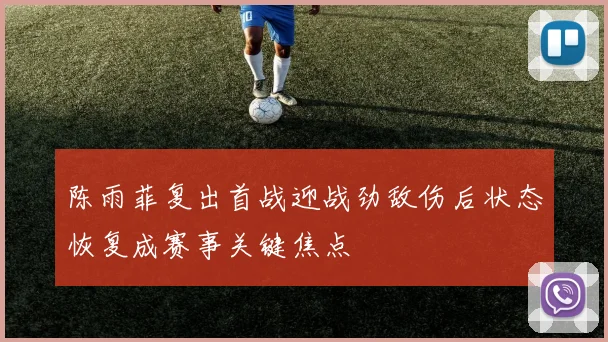 陈雨菲复出首战迎战劲敌伤后状态恢复成赛事关键焦点