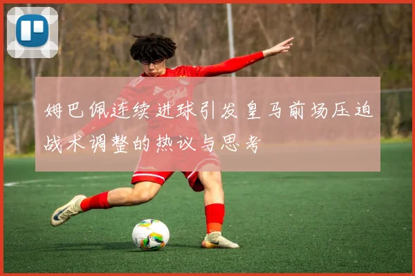 姆巴佩连续进球引发皇马前场压迫战术调整的热议与思考